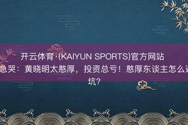 开云体育·(KAIYUN SPORTS)官方网站 向太急哭：黄晓明太憨厚，投资总亏！憨厚东谈主怎么避坑？