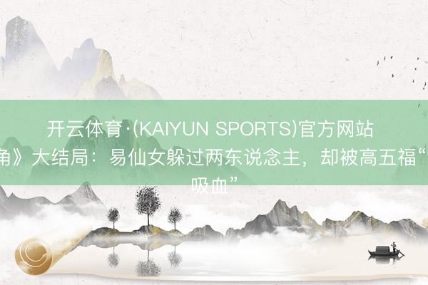 开云体育·(KAIYUN SPORTS)官方网站 《主角》大结局：易仙女躲过两东说念主，却被高五福“吸血”