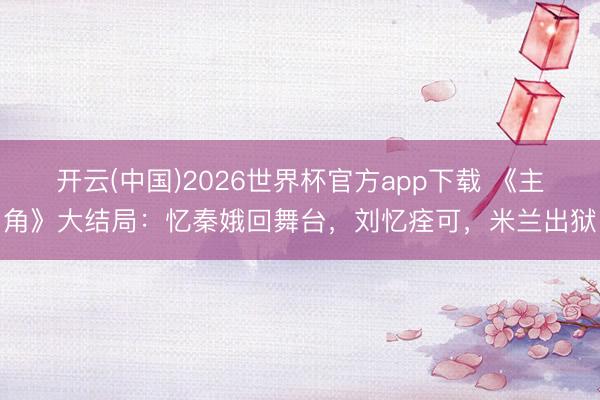 开云(中国)2026世界杯官方app下载 《主角》大结局：忆秦娥回舞台，刘忆痊可，米兰出狱