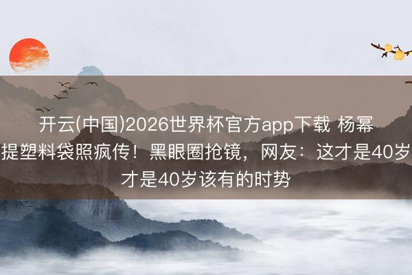 开云(中国)2026世界杯官方app下载 杨幂菜市集素颜提塑料袋照疯传！黑眼圈抢镜，网友：这才是40岁该有的时势