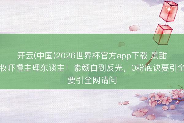 开云(中国)2026世界杯官方app下载 景甜直播卸妆吓懵主理东谈主！素颜白到反光，0粉底诀要引全网请问