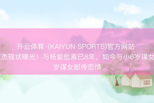 开云体育·(KAIYUN SPORTS)官方网站 35岁秦俊杰现状曝光!与杨紫仳离已8年,如今与小6岁谋女郎传恋情