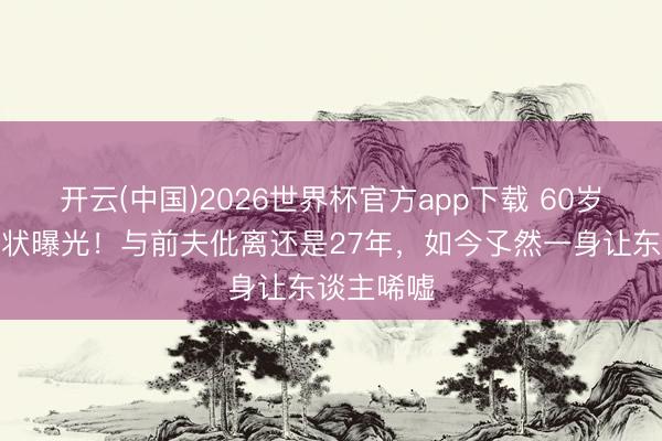 开云(中国)2026世界杯官方app下载 60岁伍宇娟现状曝光！与前夫仳离还是27年，如今孓然一身让东谈主唏嘘