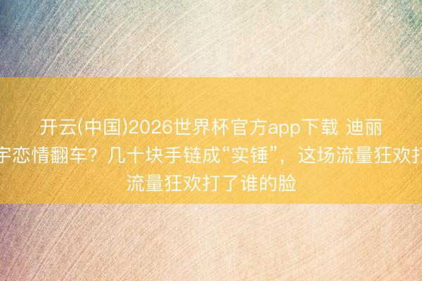 开云(中国)2026世界杯官方app下载 迪丽热巴陈飞宇恋情翻车?几十块手链成“实锤”,这场流量狂欢打了谁的脸