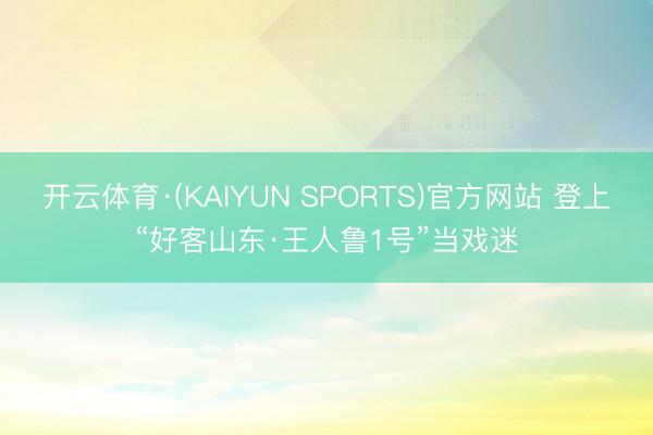 开云体育·(KAIYUN SPORTS)官方网站 登上“好客山东·王人鲁1号”当戏迷