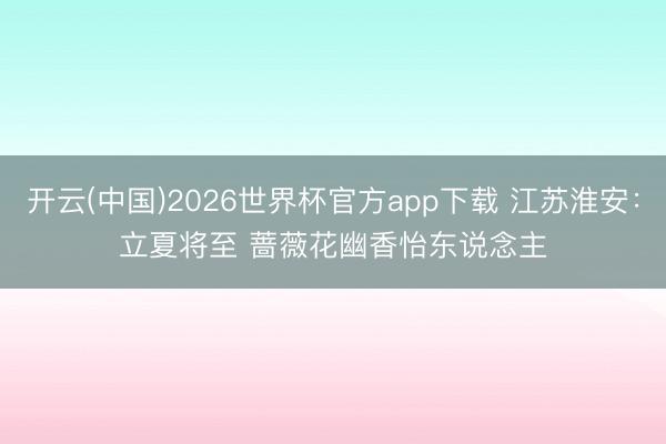 开云(中国)2026世界杯官方app下载 江苏淮安:立夏将至 蔷薇花幽香怡东说念主