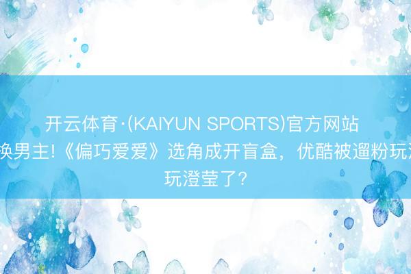 开云体育·(KAIYUN SPORTS)官方网站 一天三换男主!《偏巧爱爱》选角成开盲盒，优酷被遛粉玩澄莹了?
