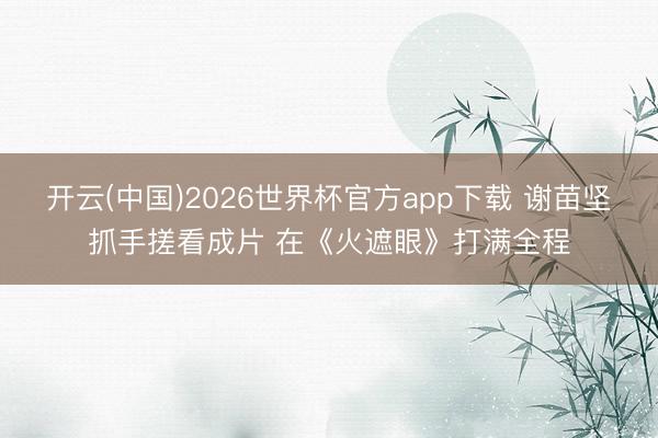开云(中国)2026世界杯官方app下载 谢苗坚抓手搓看成片 在《火遮眼》打满全程