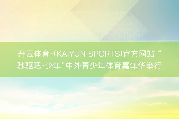 开云体育·(KAIYUN SPORTS)官方网站 “驰驱吧·少年”中外青少年体育嘉年华举行