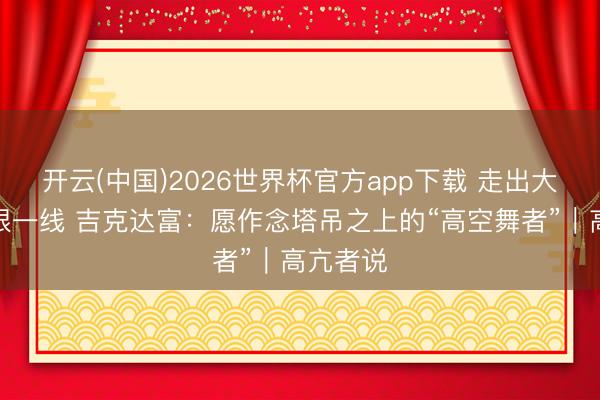 开云(中国)2026世界杯官方app下载 走出大凉山扎根一线 吉克达富：愿作念塔吊之上的“高空舞者”｜高亢者说