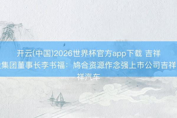 开云(中国)2026世界杯官方app下载 吉祥控股集团董事长李书福：鸠合资源作念强上市公司吉祥汽车