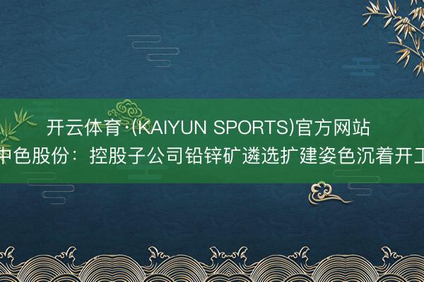 开云体育·(KAIYUN SPORTS)官方网站 中色股份:控股子公司铅锌矿遴选扩建姿色沉着开工