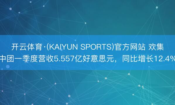 开云体育·(KAIYUN SPORTS)官方网站 欢集中团一季度营收5.557亿好意思元，同比增长12.4%