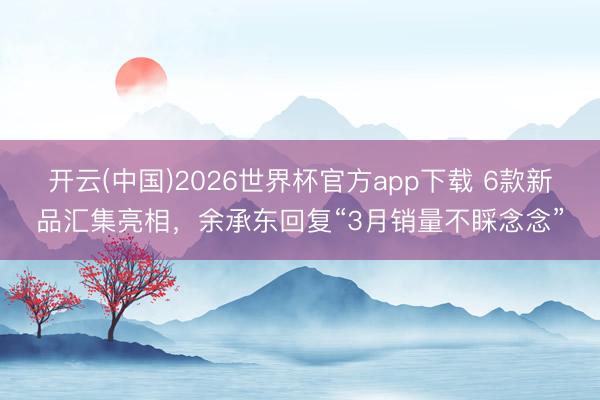 开云(中国)2026世界杯官方app下载 6款新品汇集亮相，余承东回复“3月销量不睬念念”