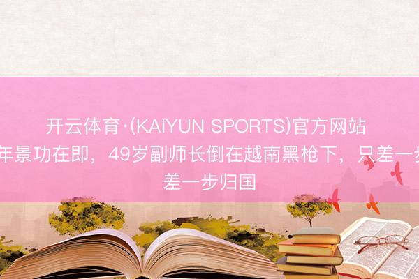 开云体育·(KAIYUN SPORTS)官方网站 1979年景功在即，49岁副师长倒在越南黑枪下，只差一步归国