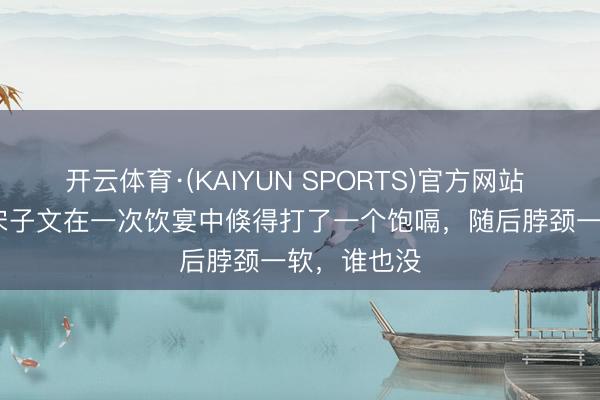 开云体育·(KAIYUN SPORTS)官方网站 1971年，宋子文在一次饮宴中倏得打了一个饱嗝，随后脖颈一软，谁也没