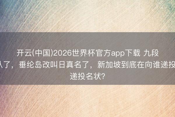 开云(中国)2026世界杯官方app下载 九段线不认了,垂纶岛改叫日真名了,新加坡到底在向谁递投名状?
