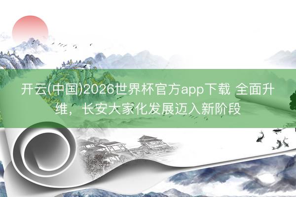 开云(中国)2026世界杯官方app下载 全面升维，长安大家化发展迈入新阶段