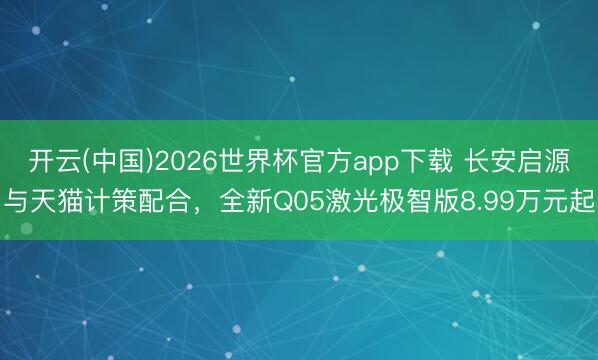 开云(中国)2026世界杯官方app下载 长安启源与天猫计策配合，全新Q05激光极智版8.99万元起