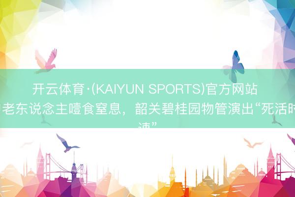 开云体育·(KAIYUN SPORTS)官方网站 九旬老东说念主噎食窒息，韶关碧桂园物管演出“死活时速”