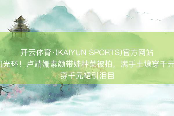 开云体育·(KAIYUN SPORTS)官方网站 拒却权门光环！卢靖姗素颜带娃种菜被拍，满手土壤穿千元裙引泪目