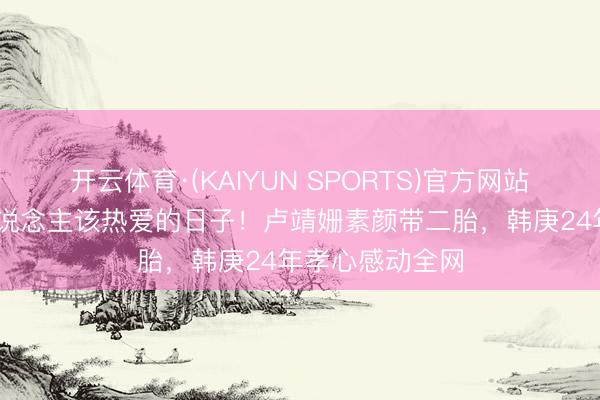 开云体育·(KAIYUN SPORTS)官方网站 这才是中年东说念主该热爱的日子！卢靖姗素颜带二胎，韩庚24年孝心感动全网