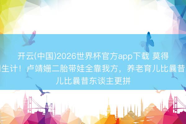 开云(中国)2026世界杯官方app下载 莫得保姆的权门生计!卢靖姗二胎带娃全靠我方,养老育儿比曩昔东谈主更拼