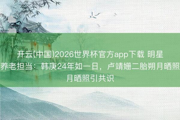 开云(中国)2026世界杯官方app下载 明星细君的养老担当:韩庚24年如一日,卢靖姗二胎朔月晒照引共识