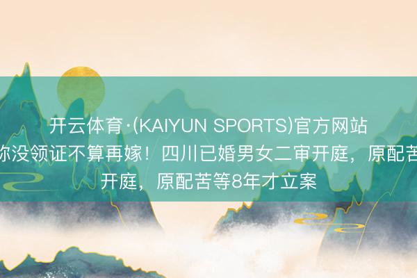开云体育·(KAIYUN SPORTS)官方网站 同居15年坚称没领证不算再嫁!四川已婚男女二审开庭,原配苦等8年才立案
