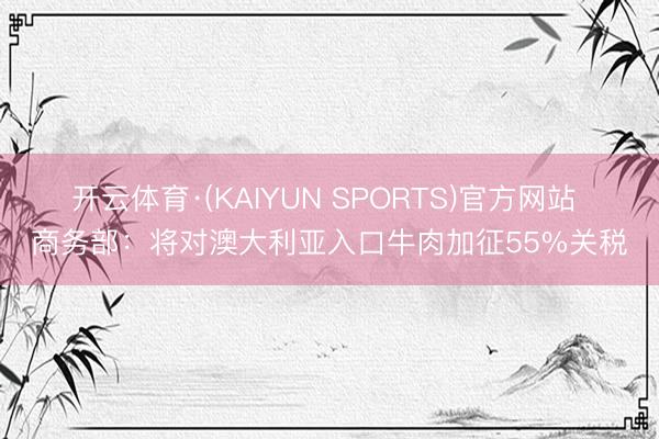开云体育·(KAIYUN SPORTS)官方网站 商务部：将对澳大利亚入口牛肉加征55%关税