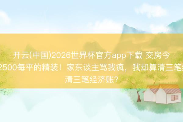 开云(中国)2026世界杯官方app下载 交房今日砸掉2500每平的精装！家东谈主骂我疯，我却算清三笔经济账？