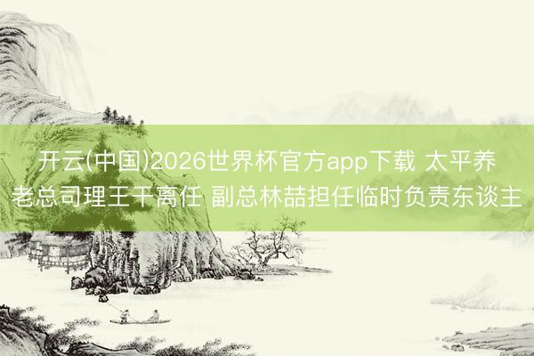 开云(中国)2026世界杯官方app下载 太平养老总司理王干离任 副总林喆担任临时负责东谈主