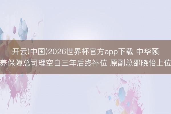 开云(中国)2026世界杯官方app下载 中华颐养保障总司理空白三年后终补位 原副总邵晓怡上位
