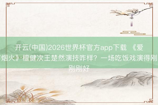 开云(中国)2026世界杯官方app下载 《爱情有烟火》檀健次王楚然演技咋样?一场吃饭戏演得刚刚好
